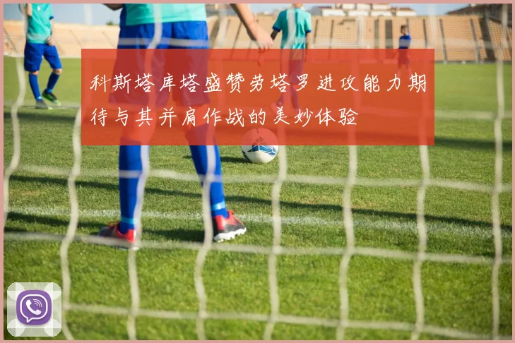 科斯塔库塔盛赞劳塔罗进攻能力期待与其并肩作战的美妙体验