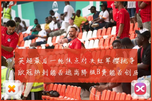 英超最后一轮焦点对决红军樱桃争欧冠热刺能否逃离降级B费能否创历史新高
