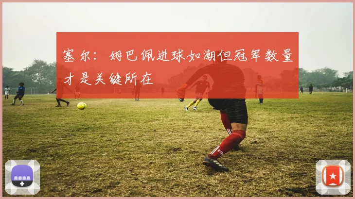 塞尔：姆巴佩进球如潮但冠军数量才是关键所在