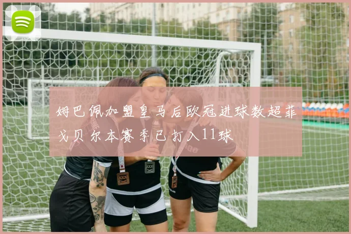 姆巴佩加盟皇马后欧冠进球数超菲戈贝尔本赛季已打入11球