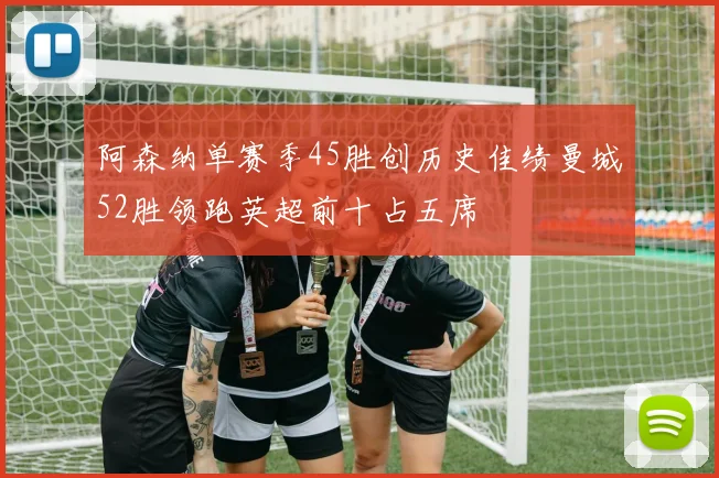 阿森纳单赛季45胜创历史佳绩曼城52胜领跑英超前十占五席
