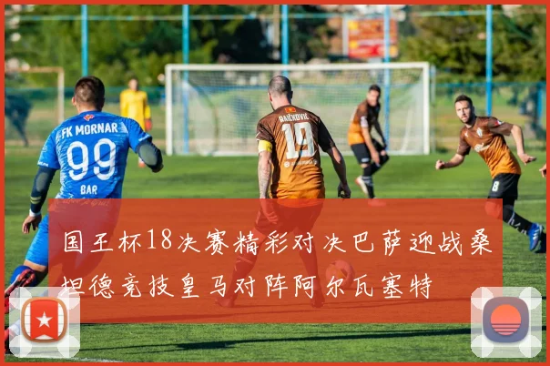 国王杯18决赛精彩对决巴萨迎战桑坦德竞技皇马对阵阿尔瓦塞特