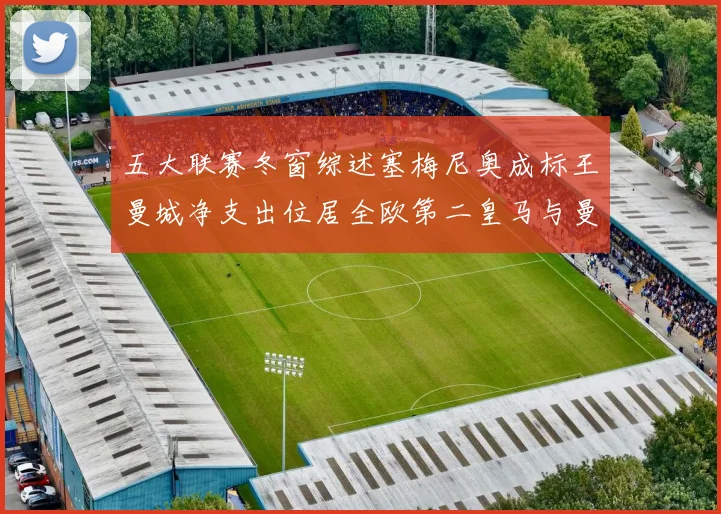 五大联赛冬窗综述塞梅尼奥成标王曼城净支出位居全欧第二皇马与曼联均未投入