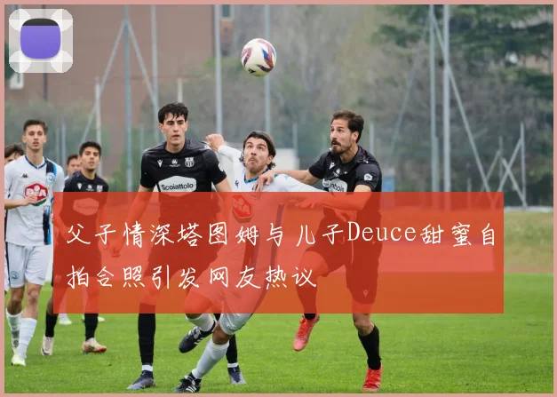 父子情深塔图姆与儿子Deuce甜蜜自拍合照引发网友热议