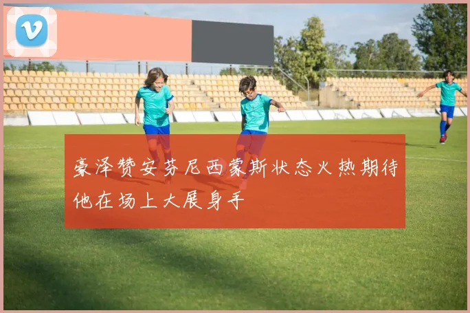 豪泽赞安芬尼西蒙斯状态火热期待他在场上大展身手